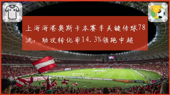 上海海港奥斯卡本赛季关键传球78次，助攻转化率14.3%领跑中超