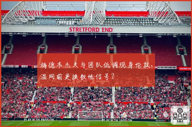 梅德韦杰夫与团队低调现身伦敦，温网前更换教练信号？