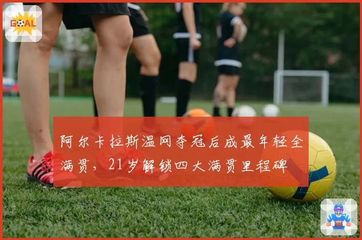 阿尔卡拉斯温网夺冠后成最年轻全满贯，21岁解锁四大满贯里程碑