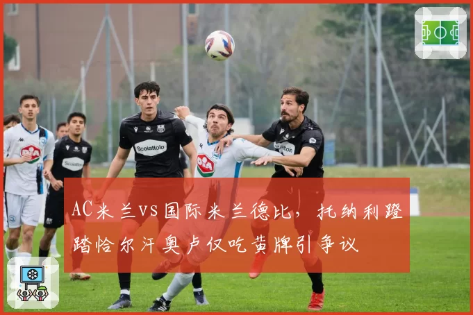 AC米兰vs国际米兰德比，托纳利蹬踏恰尔汗奥卢仅吃黄牌引争议