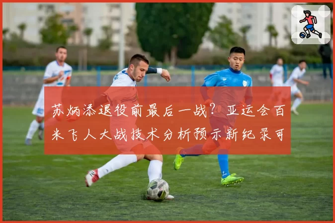 苏炳添退役前最后一战?亚运会百米飞人大战技术分析预示新纪录可能