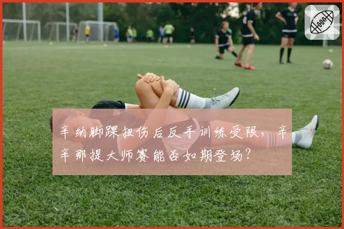 辛纳脚踝扭伤后反手训练受限,辛辛那提大师赛能否如期登场?