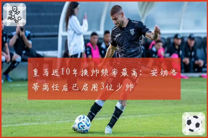 皇马近10年换帅频率最高：安切洛蒂离任后已启用3位少帅