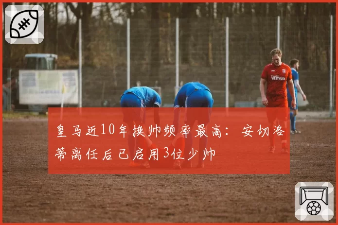 皇马近10年换帅频率最高：安切洛蒂离任后已启用3位少帅