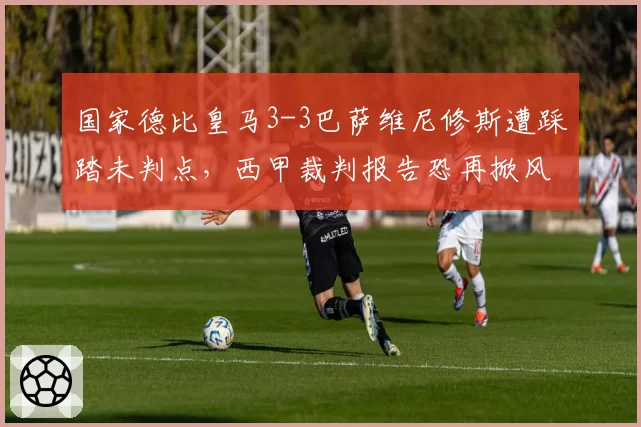 国家德比皇马3-3巴萨维尼修斯遭踩踏未判点,西甲裁判报告恐再掀风波
