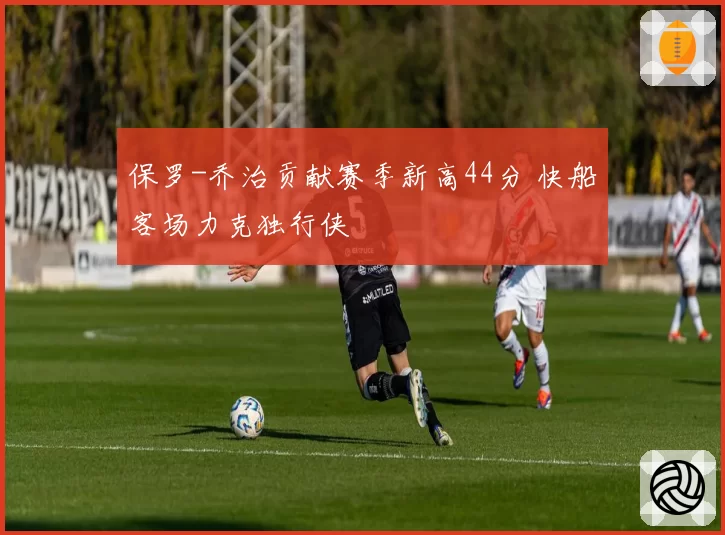 保罗-乔治贡献赛季新高44分 快船客场力克独行侠