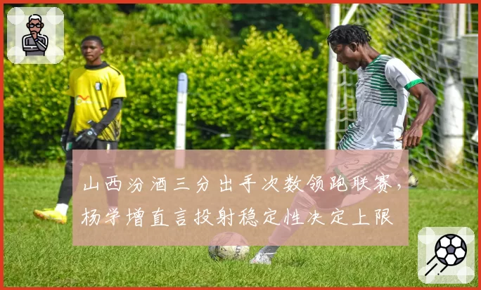 山西汾酒三分出手次数领跑联赛，杨学增直言投射稳定性决定上限