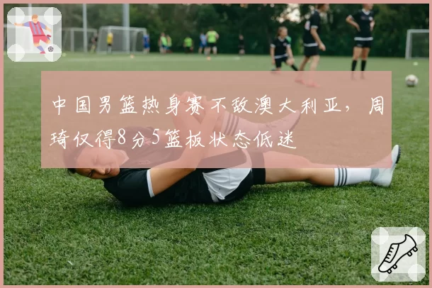 中国男篮热身赛不敌澳大利亚，周琦仅得8分5篮板状态低迷