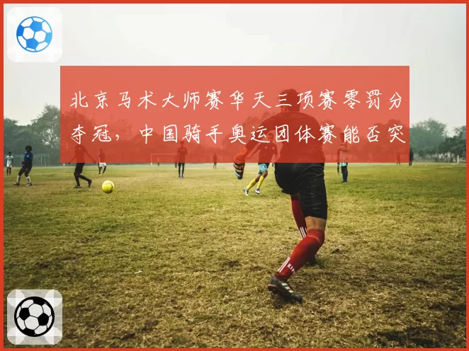 北京马术大师赛华天三项赛零罚分夺冠，中国骑手奥运团体赛能否突破历史？
