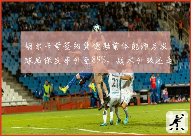胡尔卡奇签约费德勒前体能师后发球局保发率升至89%,战术升级还是单点依赖