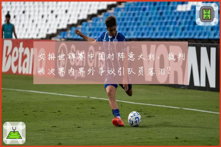 女排世锦赛中国对阵意大利，裁判两次界内界外争议引队员落泪？