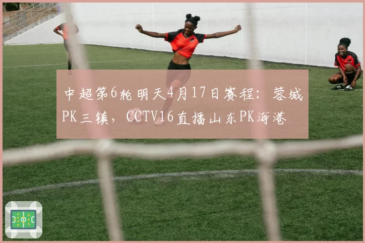 中超第6轮明天4月17日赛程:蓉城PK三镇,CCTV16直播山东PK海港