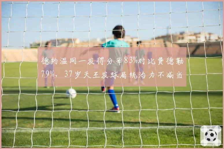 德约温网一发得分率83%对比费德勒79%,37岁天王发球局统治力不减当年