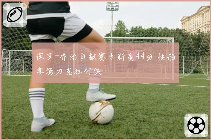 保罗-乔治贡献赛季新高44分 快船客场力克独行侠