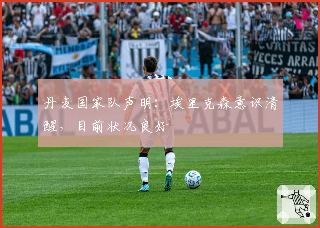 丹麦国家队声明:埃里克森意识清醒,目前状况良好