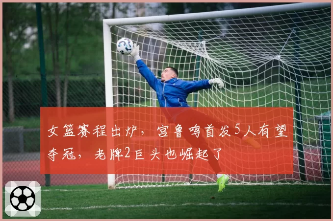女篮赛程出炉，宫鲁鸣首发5人有望夺冠，老牌2巨头也崛起了