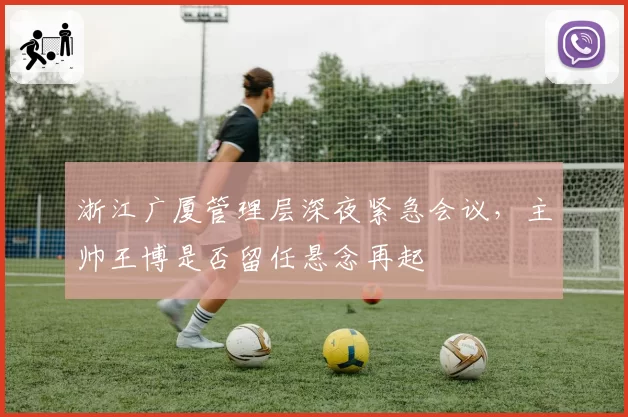 浙江广厦管理层深夜紧急会议,主帅王博是否留任悬念再起