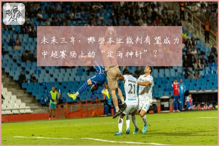 未来三年,哪些本土裁判有望成为中超赛场上的“定海神针”?