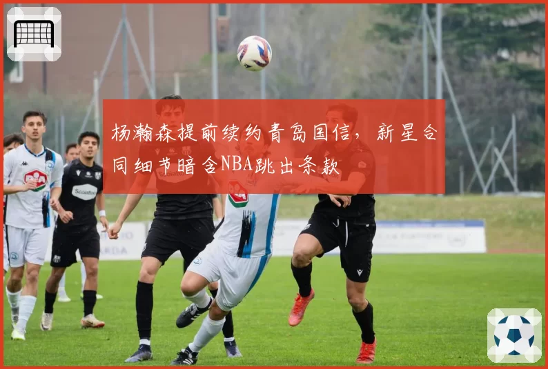 杨瀚森提前续约青岛国信，新星合同细节暗含NBA跳出条款