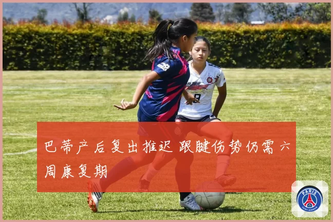 巴蒂产后复出推迟 跟腱伤势仍需六周康复期