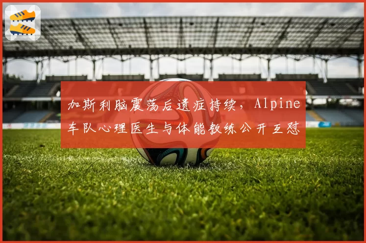 加斯利脑震荡后遗症持续，Alpine车队心理医生与体能教练公开互怼