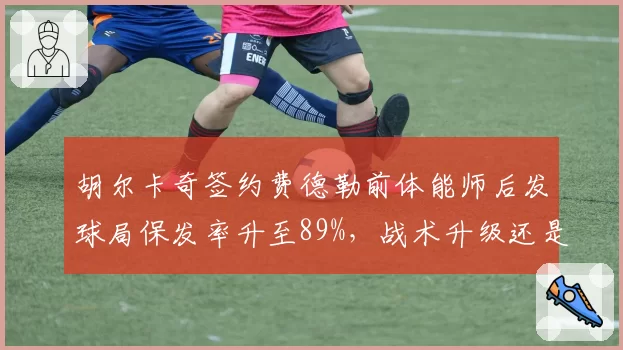 胡尔卡奇签约费德勒前体能师后发球局保发率升至89%,战术升级还是单点依赖