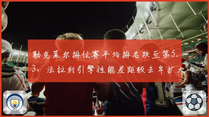 勒克莱尔排位赛平均排名跌至第5.3，法拉利引擎性能差距较去年扩大0.2秒