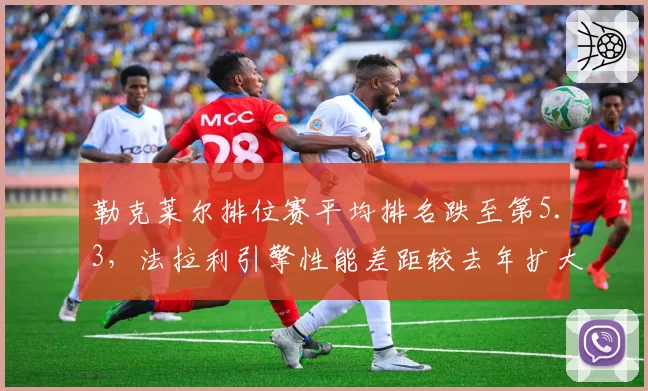勒克莱尔排位赛平均排名跌至第5.3，法拉利引擎性能差距较去年扩大0.2秒
