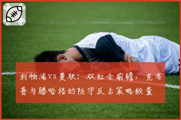 利物浦vs曼联:双红会前瞻,克洛普与滕哈格的防守反击策略较量