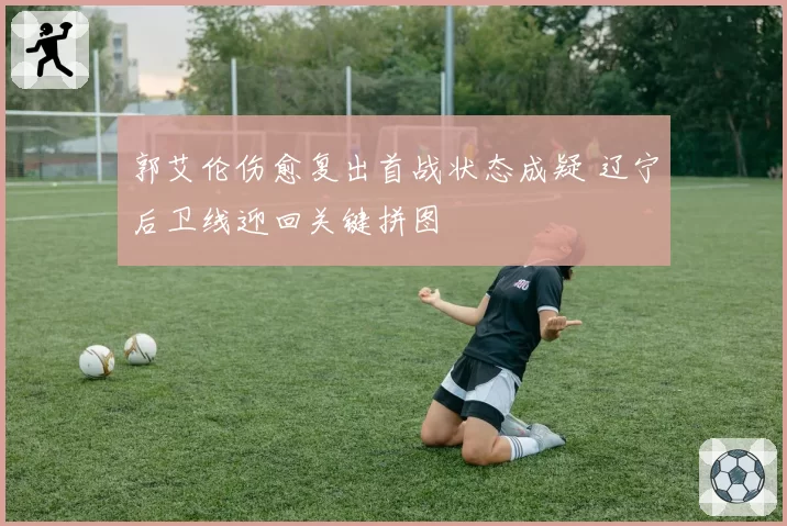 郭艾伦伤愈复出首战状态成疑 辽宁后卫线迎回关键拼图