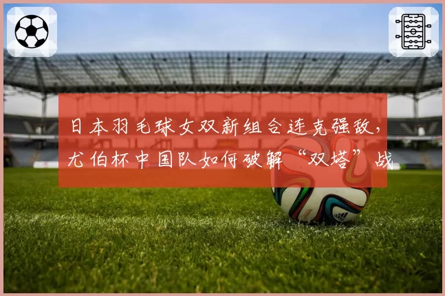 日本羽毛球女双新组合连克强敌，尤伯杯中国队如何破解“双塔”战术？