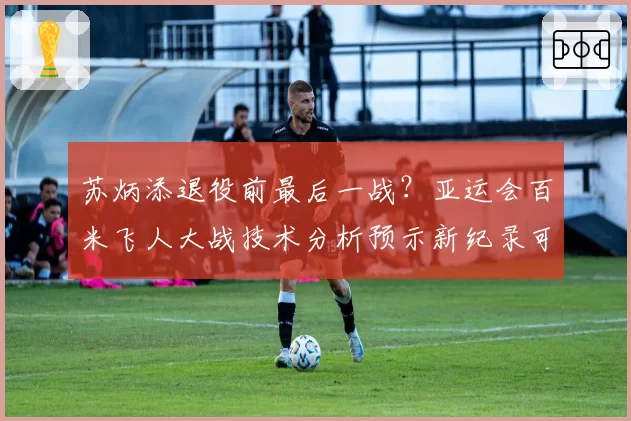 苏炳添退役前最后一战?亚运会百米飞人大战技术分析预示新纪录可能