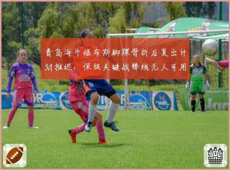 青岛海牛福布斯脚踝骨折后复出计划推迟,保级关键战锋线无人可用