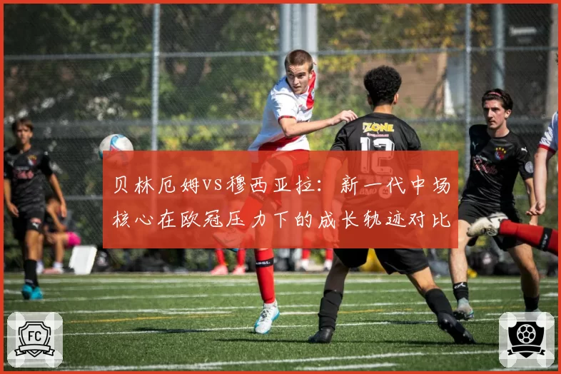 贝林厄姆vs穆西亚拉：新一代中场核心在欧冠压力下的成长轨迹对比
