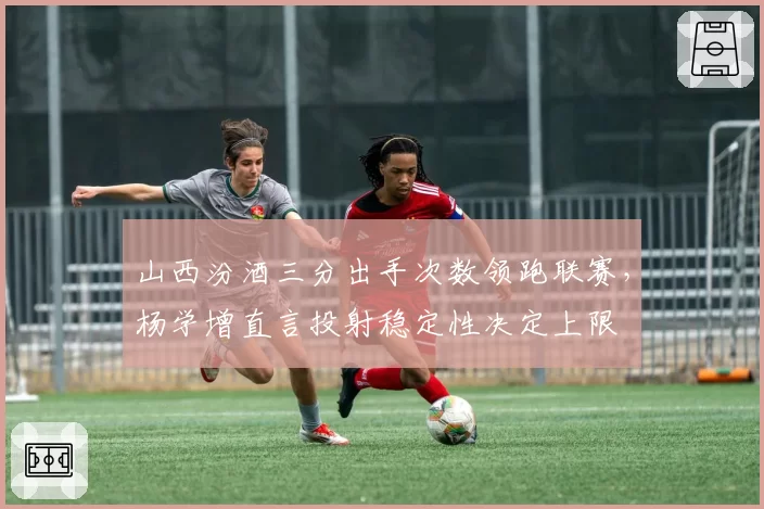 山西汾酒三分出手次数领跑联赛，杨学增直言投射稳定性决定上限