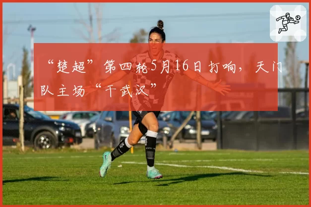 “楚超”第四轮5月16日打响，天门队主场“干武汉”