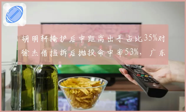 胡明轩掩护后中距离出手占比35%对徐杰借挡拆后抛投命中率53%，广东后卫线终结手段对比