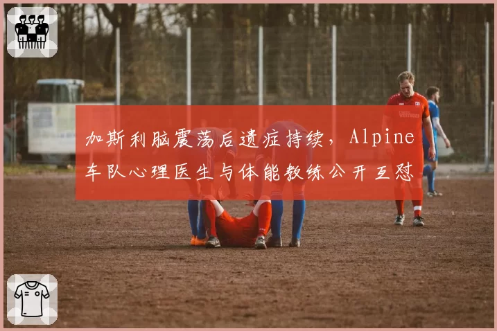 加斯利脑震荡后遗症持续，Alpine车队心理医生与体能教练公开互怼