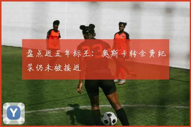 盘点近五年标王:奥斯卡转会费纪录仍未被接近