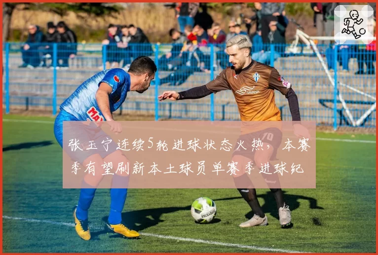 张玉宁连续5轮进球状态火热，本赛季有望刷新本土球员单赛季进球纪录