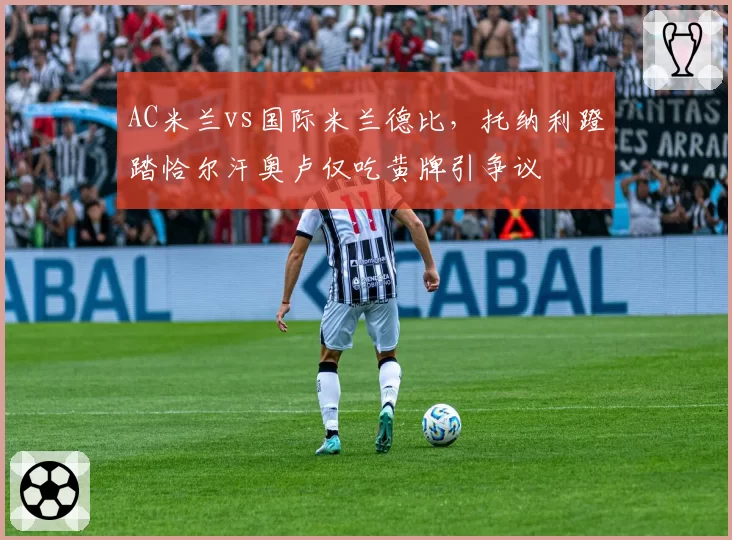 AC米兰vs国际米兰德比，托纳利蹬踏恰尔汗奥卢仅吃黄牌引争议