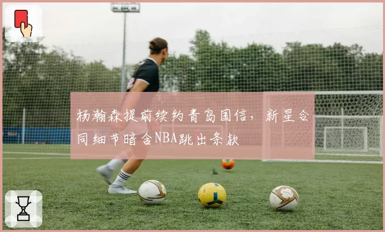 杨瀚森提前续约青岛国信，新星合同细节暗含NBA跳出条款