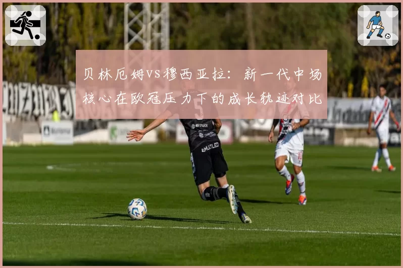贝林厄姆vs穆西亚拉：新一代中场核心在欧冠压力下的成长轨迹对比