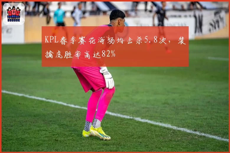 KPL春季赛花海场均击杀5.8次，裴擒虎胜率高达82%