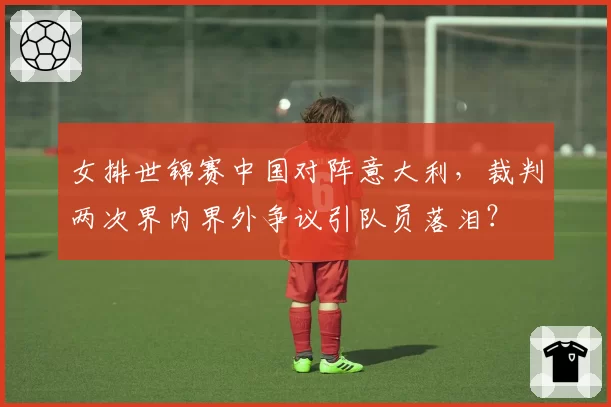 女排世锦赛中国对阵意大利，裁判两次界内界外争议引队员落泪？