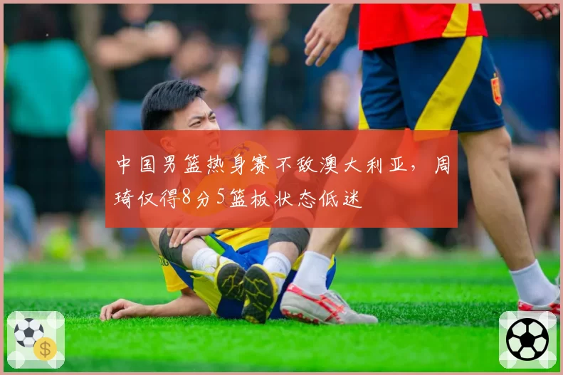 中国男篮热身赛不敌澳大利亚，周琦仅得8分5篮板状态低迷