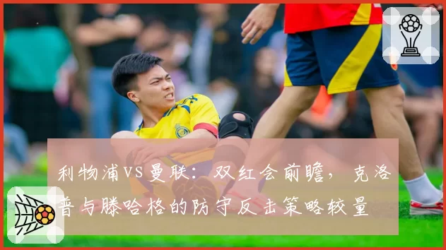 利物浦vs曼联:双红会前瞻,克洛普与滕哈格的防守反击策略较量