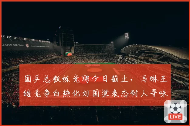 国乒总教练竞聘今日截止，马琳王皓竞争白热化刘国梁表态耐人寻味__br_