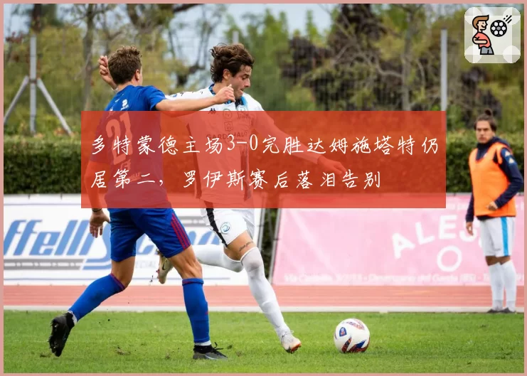 多特蒙德主场3-0完胜达姆施塔特仍居第二，罗伊斯赛后落泪告别