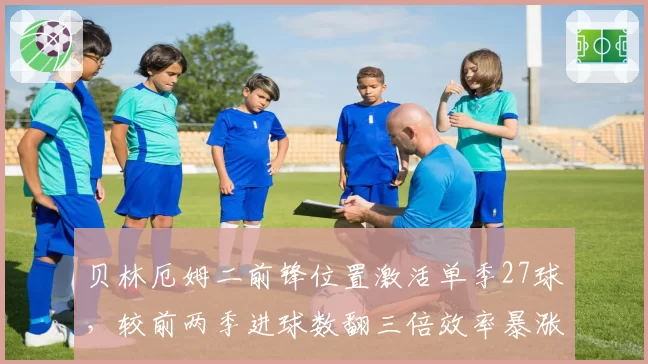 贝林厄姆二前锋位置激活单季27球，较前两季进球数翻三倍效率暴涨